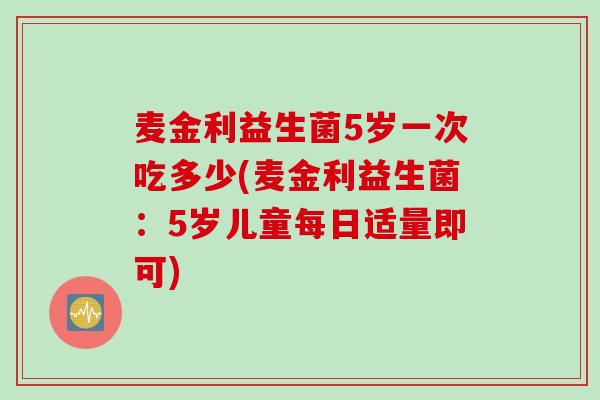 麦金利益生菌5岁一次吃多少(麦金利益生菌：5岁儿童每日适量即可)