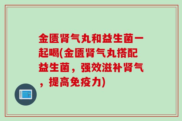 金匮肾气丸和益生菌一起喝(金匮肾气丸搭配益生菌，强效滋补肾气，提高免疫力)