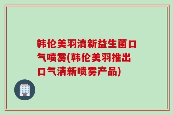韩伦美羽清新益生菌口气喷雾(韩伦美羽推出口气清新喷雾产品)
