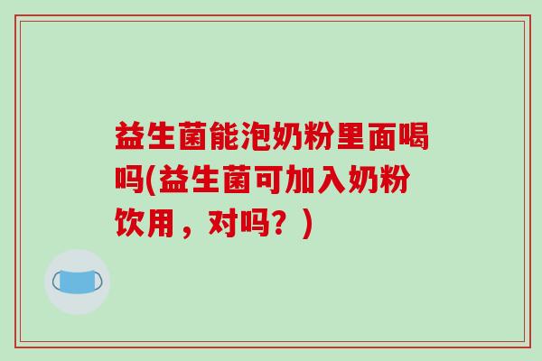 益生菌能泡奶粉里面喝吗(益生菌可加入奶粉饮用，对吗？)