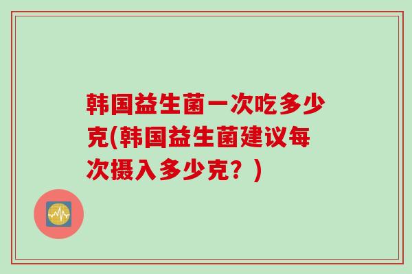 韩国益生菌一次吃多少克(韩国益生菌建议每次摄入多少克？)