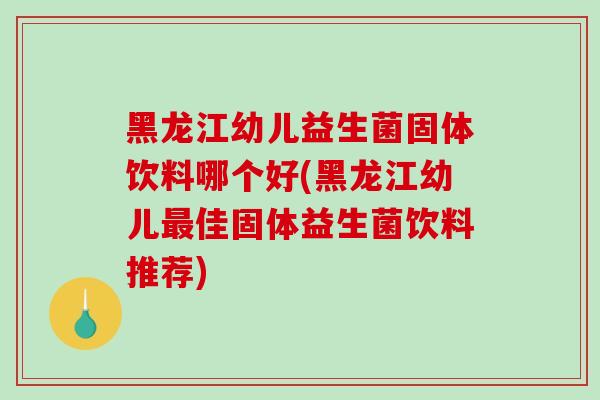 黑龙江幼儿益生菌固体饮料哪个好(黑龙江幼儿最佳固体益生菌饮料推荐)