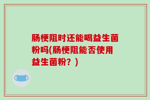 肠梗阻时还能喝益生菌粉吗(肠梗阻能否使用益生菌粉？)