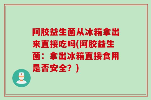 阿胶益生菌从冰箱拿出来直接吃吗(阿胶益生菌：拿出冰箱直接食用是否安全？)