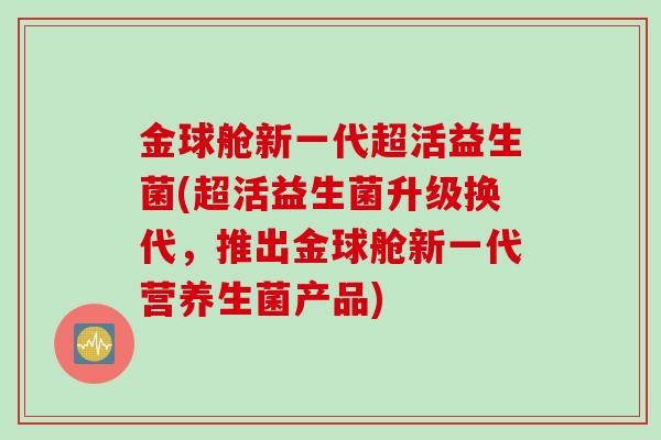 金球舱新一代超活益生菌(超活益生菌升级换代，推出金球舱新一代营养生菌产品)