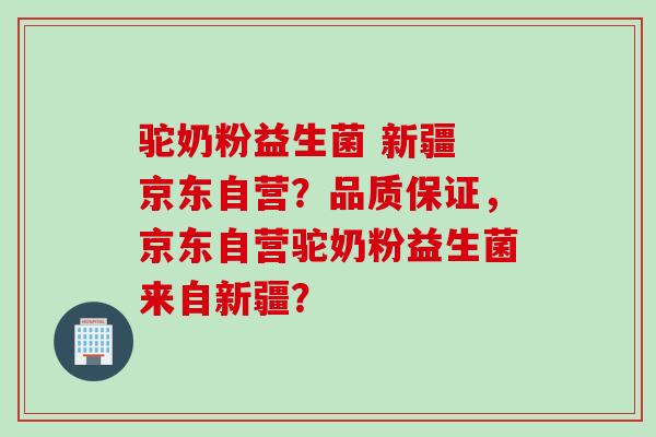 驼奶粉益生菌 新疆 京东自营？品质保证，京东自营驼奶粉益生菌来自新疆？