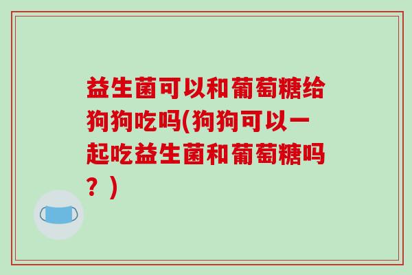 益生菌可以和葡萄糖给狗狗吃吗(狗狗可以一起吃益生菌和葡萄糖吗？)