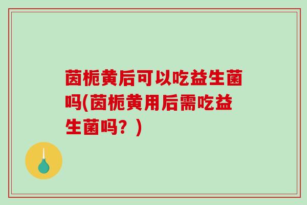 茵栀黄后可以吃益生菌吗(茵栀黄用后需吃益生菌吗？)