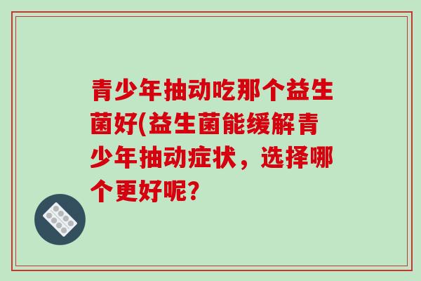 青少年抽动吃那个益生菌好(益生菌能缓解青少年抽动症状，选择哪个更好呢？