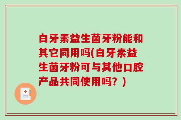 白牙素益生菌牙粉能和其它同用吗(白牙素益生菌牙粉可与其他口腔产品共同使用吗？)
