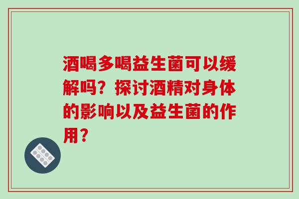 酒喝多喝益生菌可以缓解吗？探讨酒精对身体的影响以及益生菌的作用？