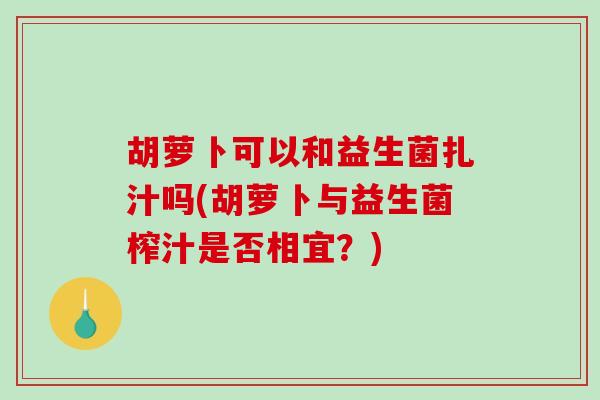胡萝卜可以和益生菌扎汁吗(胡萝卜与益生菌榨汁是否相宜？)