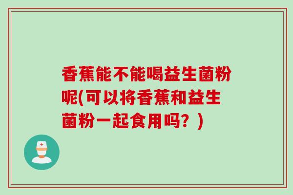 香蕉能不能喝益生菌粉呢(可以将香蕉和益生菌粉一起食用吗？)