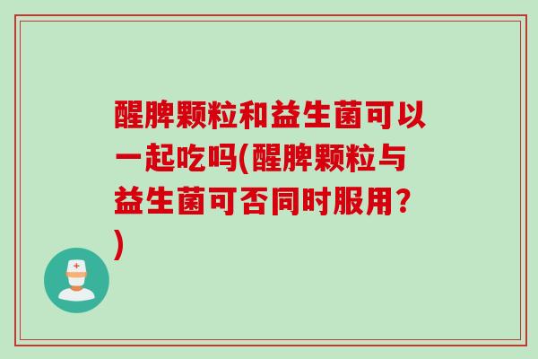 醒脾颗粒和益生菌可以一起吃吗(醒脾颗粒与益生菌可否同时服用?) 醒脾颗粒和益生菌可以一起吃吗(醒脾颗粒与益生菌可否同时服用?)