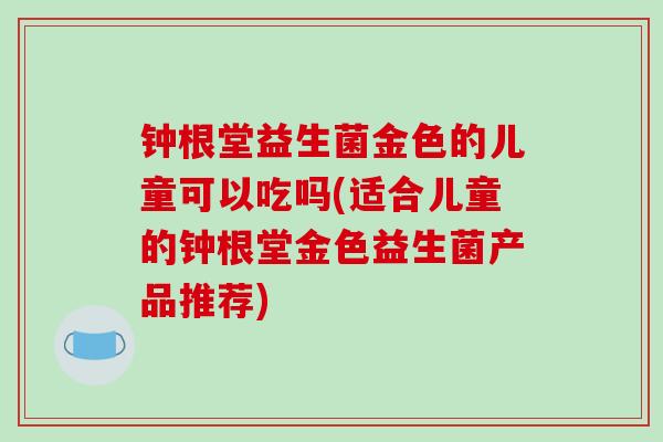 钟根堂益生菌金色的儿童可以吃吗(适合儿童的钟根堂金色益生菌产品推荐)