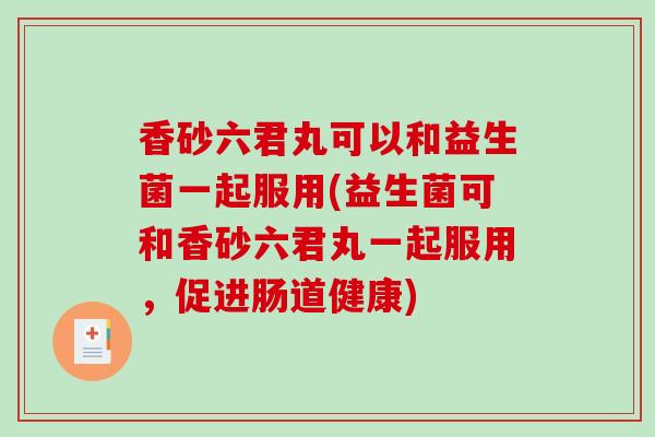 香砂六君丸可以和益生菌一起服用(益生菌可和香砂六君丸一起服用，促进肠道健康)