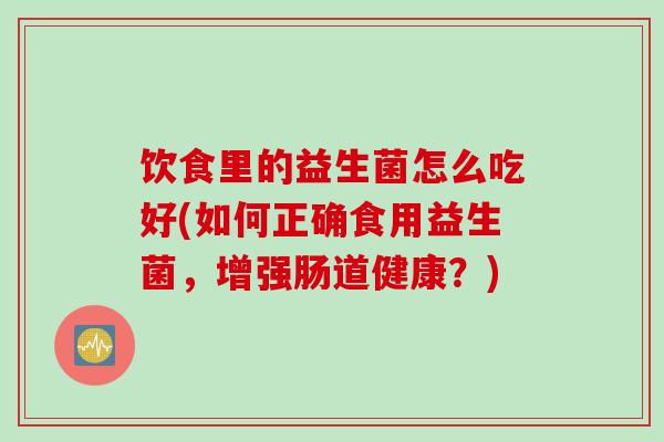 饮食里的益生菌怎么吃好(如何正确食用益生菌,增强肠道健康?) 饮食里的益生菌怎么吃好(如何正确食用益生菌,增强肠道健康?)