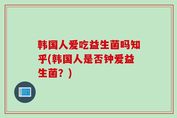 韩国人爱吃益生菌吗知乎(韩国人是否钟爱益生菌？)