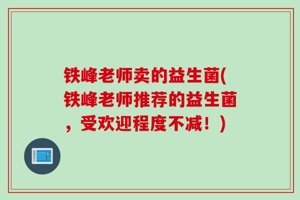 铁峰老师卖的益生菌(铁峰老师推荐的益生菌，受欢迎程度不减！)