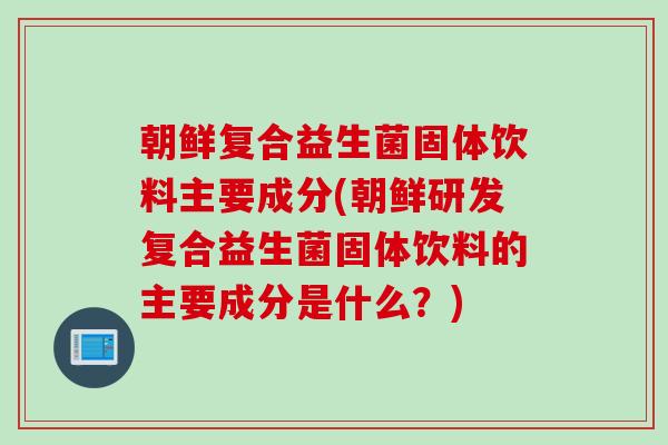 朝鲜复合益生菌固体饮料主要成分(朝鲜研发复合益生菌固体饮料的主要成分是什么？)