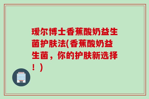 瑷尔博士香蕉酸奶益生菌护肤法(香蕉酸奶益生菌，你的护肤新选择！)