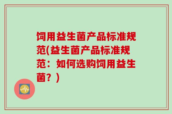 饲用益生菌产品标准规范(益生菌产品标准规范：如何选购饲用益生菌？)