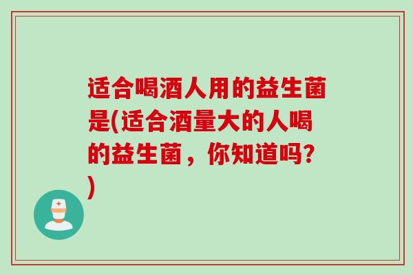 适合喝酒人用的益生菌是(适合酒量大的人喝的益生菌，你知道吗？)