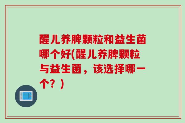 醒儿养脾颗粒和益生菌哪个好(醒儿养脾颗粒与益生菌，该选择哪一个？)