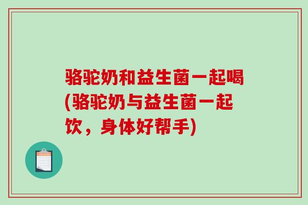 骆驼奶和益生菌一起喝(骆驼奶与益生菌一起饮，身体好帮手)