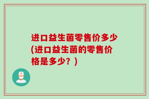 进口益生菌零售价多少(进口益生菌的零售价格是多少?) 进口益生菌零售价多少(进口益生菌的零售价格是多少?)