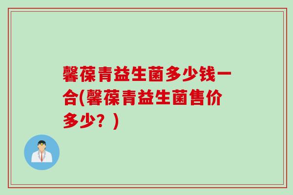 馨葆青益生菌多少钱一合(馨葆青益生菌售价多少?) 馨葆青益生菌多少钱一合(馨葆青益生菌售价多少?)