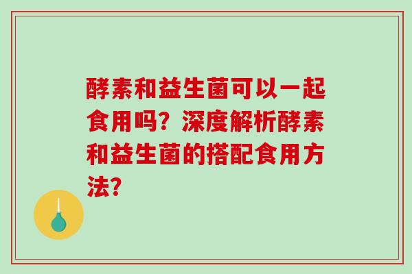 酵素和益生菌可以一起食用吗？深度解析酵素和益生菌的搭配食用方法？