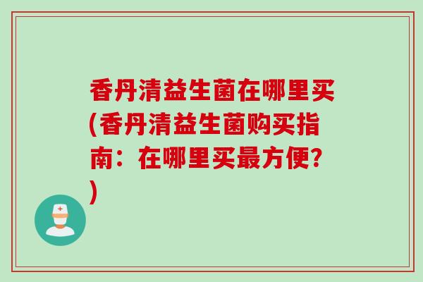 香丹清益生菌在哪里买(香丹清益生菌购买指南：在哪里买最方便？)