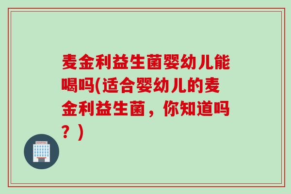 麦金利益生菌婴幼儿能喝吗(适合婴幼儿的麦金利益生菌，你知道吗？)