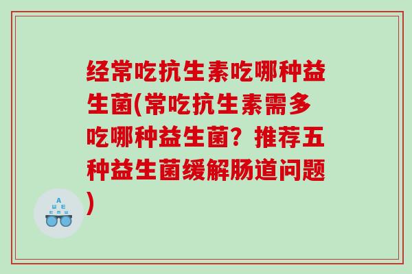 经常吃抗生素吃哪种益生菌(常吃抗生素需多吃哪种益生菌？推荐五种益生菌缓解肠道问题)