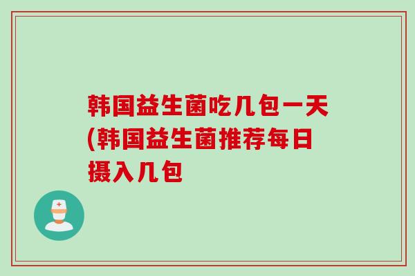韩国益生菌吃几包一天(韩国益生菌推荐每日摄入几包