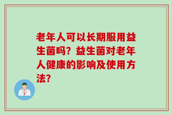 老年人可以长期服用益生菌吗？益生菌对老年人健康的影响及使用方法？