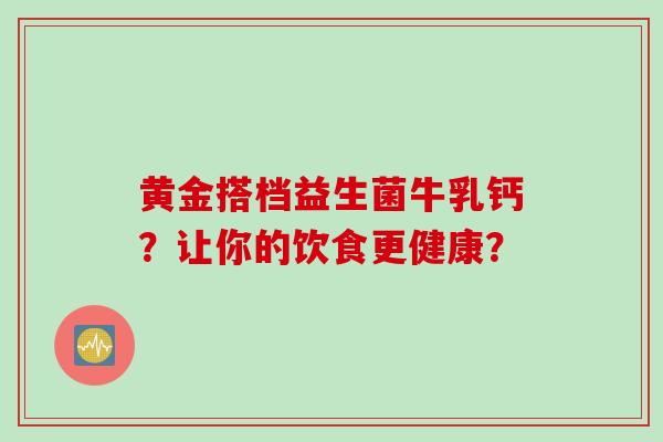 黄金搭档益生菌牛乳钙?让你的饮食更健康? 黄金搭档益生菌牛乳钙?让你的饮食更健康?