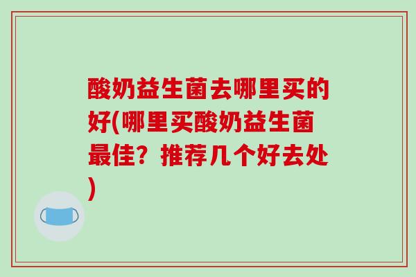 酸奶益生菌去哪里买的好(哪里买酸奶益生菌最佳？推荐几个好去处)