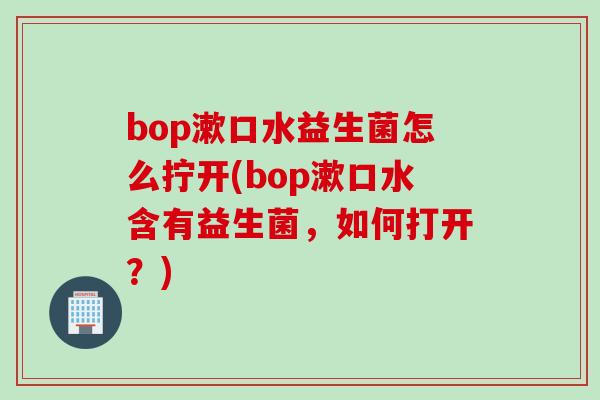 bop漱口水益生菌怎么拧开(bop漱口水含有益生菌，如何打开？)