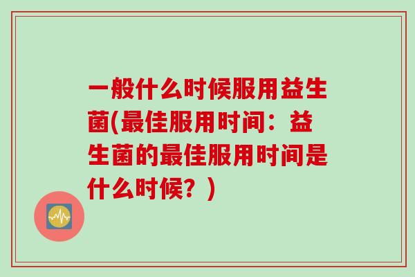 一般什么时候服用益生菌(最佳服用时间：益生菌的最佳服用时间是什么时候？)