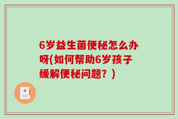 6岁益生菌便秘怎么办呀(如何帮助6岁孩子缓解便秘问题？)