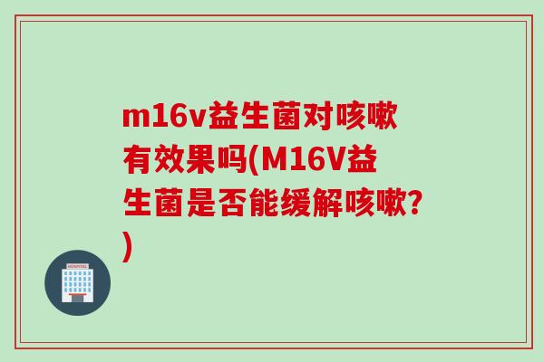 m16v益生菌对咳嗽有效果吗(M16V益生菌是否能缓解咳嗽？)