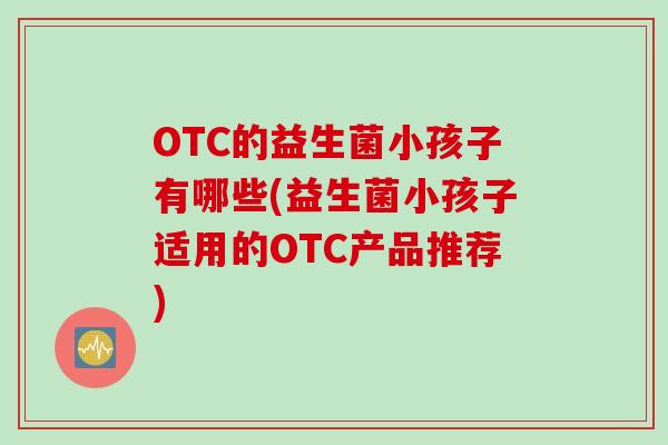 OTC的益生菌小孩子有哪些(益生菌小孩子适用的OTC产品推荐)