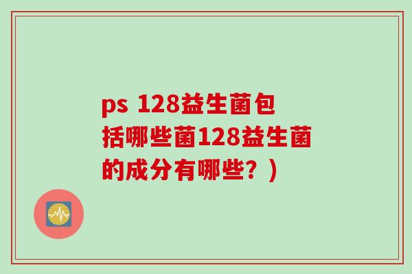 ps 128益生菌包括哪些菌128益生菌的成分有哪些?) ps 128益生菌包括哪些菌128益生菌的成分有哪些?)