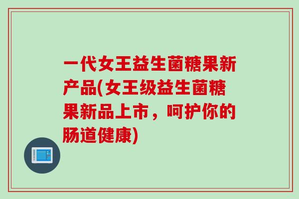 一代女王益生菌糖果新产品(女王级益生菌糖果新品上市，呵护你的肠道健康)