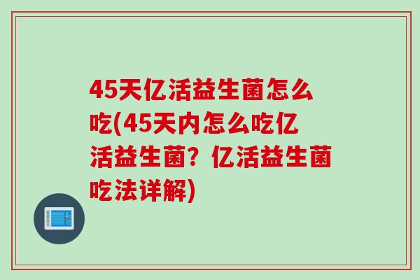 45天亿活益生菌怎么吃(45天内怎么吃亿活益生菌?亿活益生菌吃法详解) 45天亿活益生菌怎么吃(45天内怎么吃亿活益生菌?亿活益生菌吃法详解)