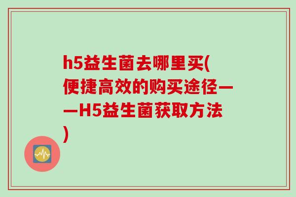h5益生菌去哪里买(便捷高效的购买途径——H5益生菌获取方法)