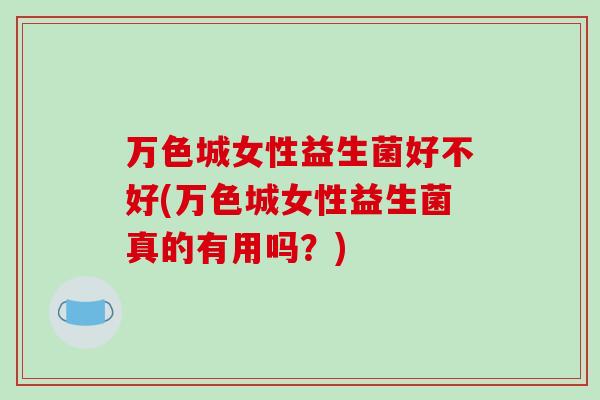 万色城女性益生菌好不好(万色城女性益生菌真的有用吗？)