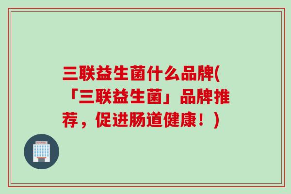 三联益生菌什么品牌(「三联益生菌」品牌推荐，促进肠道健康！)